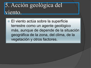 5. Acción geológica del
viento.
 El viento actúa sobre la superficie
terrestre como un agente geológico
más, aunque de depende de la situación
geográfica de la zona, del clima, de la
vegetación y otros factores.
 