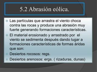 5.2 Abrasión eólica.
 Las partículas que arrastra el viento choca
contra las rocas y produce una abrasión muy
fuerte generando formaciones características.
 El material erosionado y arrastrado por el
viento se sedimenta después dando lugar a
formaciones características de formas áridas
que son:
 Desiertos rocosos: regs.
 Desiertos arenosos: ergs. ( rizaduras, dunas)
 