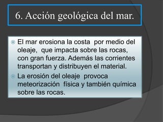 6. Acción geológica del mar.
 El mar erosiona la costa por medio del
oleaje, que impacta sobre las rocas,
con gran fuerza. Además las corrientes
transportan y distribuyen el material.
 La erosión del oleaje provoca
meteorización física y también química
sobre las rocas.
 