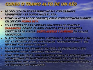 CURSO O TRAMO ALTO DE UN RÍO SE LOCALIZA EN ZONAS MONTAÑOSAS CON GRANDES PENDIENTES Y ES DONDE NACE EL RÍO.;  TIENE UN ALTO PODER EROSIVO, COMO CONSECUENCIA SURGEN VALLES CON  FORMA DE V. SI LAS ROCAS DE LAS LADERAS SON DURAS SE GENERAN  GARGANTAS   DONDE  EL AGUA CIRCULA POR LAS PAREDES VERTICALES DE ROCAS;  DESFILADEROS Y CAÑONES  EN VALLES PROFUNDOS. EL RÍO TAMBIEN TRANSPORTA MATERIALES, PROVOCANDO A SU VEZ  LA EROSION DE LAS PARTICULAS  TRANSPORTADAS Y  DEL TERRENO POR DONDE CIRCULA. SI LAS ROCAS SON SOLUBLES EN AGUA, SE DISUELVEN Y SON TRANSPORTADAS A GRANDES DISTANCIAS;  SI NO SON SOLUBLES  SON TRANSPORTADAS EN ESTADO SÓLIDO: LAS PEQUEÑAS EN SUSPENSIÓN FLOTANDO EN LA CAPA MÁS SUPERFICIAL DEL AGUA , LAS MEDIANAS MEDIANTE SALTACIÓN Y LAS GRANDES POR RODADURA. 
