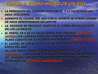 CURSO O TRAMO MEDIO DE UN RÍO LA PENDIENTE DEL TERRENO DISMINUYE  Y LA VELOCIDAD DEL AGUA DESCIENDE.  AUMENTA EL CAUDAL DEL RÍO CON EL APORTE DE OTROS CURSOS DE AGUA DENOMINADOS AFLUENTES. LA  EROSION SE PRODUCE TANTO EN EL FONDO DE VALLE COMO EN LOS LATERALES. EL PERFIL EN V SE VA ESCACHANDO ADQUIRIENDO  FORMA DE  ARTESA  CON LADERAS POCO INCLINADAS, UN FONDO ANCHO Y PLANO CUBIETO DE ALUVIONES DENOMINADO  LLANURA ALUVIAL . EL CAUDAL DE LOS RÍOS ES VARIABLE DEPENDIENDO  DE LA ÉPOCA DEL AÑO. EN ESTE TRAMO TAMBIEN SON CARACTERISTICOS LOS  MEANDROS ;  LA EROSIÓN ES MÁS INTENSA EN LA ZONA EXTERNA DEL MEANDRO. EN ALGUNAS OCASIONES, LLEGAN A CERRARSE, FORMANDO UN  MEANDRO ABANDONADO . 