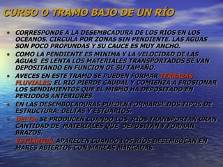 CURSO O TRAMO BAJO DE UN RÍO CORRESPONDE A LA DESEMBCADURA DE LOS RÍOS EN LOS OCÉANOS. CIRCULA POR ZONAS SIN PENDIENTE. LAS AGUAS SON POCO PROFUNDAS Y SU CAUCE ES MUY ANCHO. COMO LA PENDIENTE ES MINIMA Y LA VELOCIDAD DE LAS AGUAS  ES LENTA LOS MATERIALES TRANSPORTADOS SE VAN DEPOSITANDO EN FUNCION DE SU TAMAÑO. AVECES EN ESTE TRAMO SE PUEDEN FORMAR  TERRAZAS FLUVIALES ; EL RÍO PIERDE CAUDAL Y COMIENZA A EROSIONAR LOS SENDIMIENTOS QUE EL MISMO HA DEPOSITADO EN PERIODOS ANTERIORES. EN LAS DESEMBOCADURAS PUEDEN FORMARSE DOS TIPOS DE ESTRUCTURA: DELTAS Y ESTUARIOS. DELTA:  SE PRODUCEN CUANDO LOS  RÍOS TRANSPORTAN GRAN CANTIDAD DE  MATERIALES QUE  DEPOSITAN Y FORMAN BRAZOS. ESTUARIOS:  APARECEN CUANDO LOS RÍOS DESEMBOCAN EN  MARES ABIERTOS CON MAREAS MARCADAS. 
