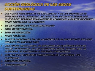 ACCIÓN GEOLÓGICA DE LAS AGUAS SUBTERRANEAS LAS AGUAS PROCEDENTES DE LAS LLUVIAS Y DE LOS DESHIELOS SE INFILTRAN EN EL SUBSUELO. SE INFILTRAN  OCUPANDO TODOS LOS HUECOS DEL TERRENO FINALMENTE SE ACUMULAN  A PARTIR DE CIERTO NIVEL FORMANDO UN ACUÍFERO. EN UN ACUÍFERO SE PUEDE DISTINGUIR: ZONA DE SATURACIÓN. ZONA DE AIREACIÓN. NIVEL FREÁTICO. EL AGUA AMACENADA EN LOS ACUÍFEROS ES UN IMPORTANTE RECURSO HÍDRICO EN NUESTRO PAÍS. UNA FORMA TRADICIONAL DE EXPLOTAR LOS ACUÍFEROS SON LOS POZOS  ARTESIANOS. EN LOS ACUÍFEROS LIBRES  EL AGUA QUE  SE  ALMACENA  SE ENCUENTRA A PRESIÓN ATMOSFERICA. EXISTEN DOS PROBLEMAS FUNDAMENTALES  ASOCIADOS  LOS ACUÍFEROS:  SOBREEXPLOTACIÓN. CONTAMINACIÓN. 