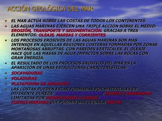 ACCIÓN GEOLÓGICA DEL MAR EL MAR ACTÚA SOBRE LAS COSTAS DE TODOS LOS CONTINENTES. LAS AGUAS MARINAS EJERCEN UNA TRIPLE ACCIÓN SOBRE EL MEDIO:  EROSIÓN, TRANSPORTE Y SEDIMENTACIÓN . GRACIAS A TRES ELEMENTOS:  OLEAJE ,  MAREAS Y CORRIENTES . LOS PROCESOS EROSIVOS DE LAS AGUAS MARINAS SON MAS INTENSOS EN AQUELLAS REGIONES COSTERAS FORMADAS POR ZONAS MONTAÑOSAS ABRUPTAS, CON PAREDES VERTICALES. EL OLEAJE HACE QUE LAS MASAS DE AGUA IMPACTEN SOBRE LAS ROCAS CON GRAN ENERGÍA. EL RESULTADO DE LOS PROCESOS EROSIVOS DEL MAR ES LA APARICIÓN DE UNAS ESTRUCTURAS CARACTERÍSTICAS: SOCAVADURAS VOLADURAS PLATAFORMA DE ABRASIÓN LAS COSTAS PUEDEN ESTAR FORMADAS POR MATERIALES DE DIFERENTE DUREZA:  MATERIALES BLANDOS :  BAHIAS Y ENSENADAS  LIMITADAS POR  PROMOTORIOS O CABOS.  MATERIALES DUROS:  CUEVAS MARINAS   QUE PUEDEN DAR LUGAR A  ARCOS. 