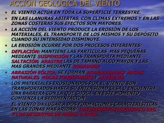 ACCIÓN GEOLÓGICA DEL VIENTO EL VIENTO ACTÚA EN TODA LA SUPERFICIE TERRESTRE. EN LAS LLANURAS ABIERTAS, CON CLIMAS EXTREMOS Y EN LAS ZONAS COSTERAS SUS EFECTOS SON MAYORES. LA ACCIÓN DEL VIENTO PRODUCE LA EROSIÓN DE LOS MATERIALES, EL TRANSPORTE DE LOS MISMOS Y SU DEPÓSITO CUANDO SU INTENSIDAD DISMINUYE. LA EROSIÓN OCURRE POR DOS PROCESOS DIFERENTES: DEFLACIÓN:  MANTIENE LAS PARTICULAS  MAS PEQUÉÑAS MEDIANTE  SUSPENSIÓN  Y LAS TRANSPORTA MEDIANTE  SALTACIÓN ,  ARASTRE  LAS DE TAMAÑO ALGO MAYOR Y LAS MAS GRANDES MEDIANTE  RODADURA .  ABRASIÓN EÓLICA:  SE FORMAN  ACANALADURAS ,  ARCOS NATURALES ,  ROCAS FUNGIFORMES  Y  ALVÉOLOS. LOS MATERIALES EROSIONADOS POR EL VIENTO SON TRANSPORTADOS HASTA SU INTENSIDAD CESA O ENCUENTRA UNA BARRERA CON LA QUE CHOCA. EN ESTE MOMENTO COMIENZA LA SEDIMENTACIÓN EL VIENTO DA LUGAR A DOS FORMACIONES CARACTERÍSTICAS EN LAS ZONAS MÁS ÁRIDAS:  LOS DESIERTOS ROCOSOS O REG Y LOS DESIERTOS DE ARENA O ERGS. 