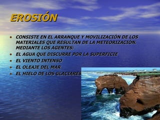 EROSIÓN CONSISTE EN EL ARRANQUE Y MOVILIZACIÓN DE LOS MATERIALES QUE RESULTAN DE LA METEORIZACIÓN. MEDIANTE LOS AGENTES: EL AGUA QUE DISCURRE POR LA SUPERFICIE EL VIENTO INTENSO EL OLEAJE DEL MAR EL HIELO DE LOS GLACIARES 