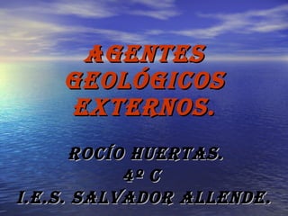 AGENTES GEOLÓGICOS EXTERNOS. ROCÍO HUERTAS. 4º C  I.E.S. SALVADOR ALLENDE. 