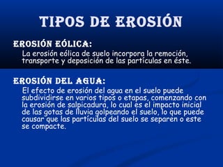 Tipos de erosión
erosión eólica:

La erosión eólica de suelo incorpora la remoción,
transporte y deposición de las partículas en éste.

erosión del agua:

El efecto de erosión del agua en el suelo puede
subdividirse en varios tipos o etapas, comenzando con
la erosión de salpicadura, lo cual es el impacto inicial
de las gotas de lluvia golpeando el suelo, lo que puede
causar que las partículas del suelo se separen o este
se compacte.

 