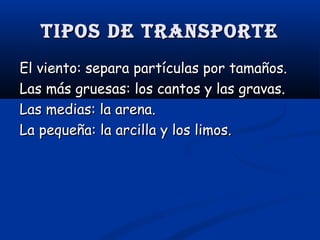 Tipos de TransporTe
El viento: separa partículas por tamaños.
Las más gruesas: los cantos y las gravas.
Las medias: la arena.
La pequeña: la arcilla y los limos.

 