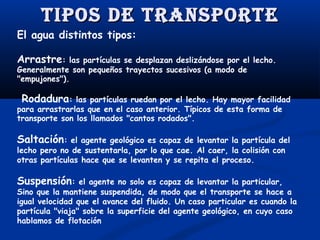 Tipos de TransporTe
El agua distintos tipos:
Arrastre:

las partículas se desplazan deslizándose por el lecho.
Generalmente son pequeños trayectos sucesivos (a modo de
"empujones").

Rodadura:

las partículas ruedan por el lecho. Hay mayor facilidad
para arrastrarlas que en el caso anterior. Típicos de esta forma de
transporte son los llamados "cantos rodados".
 

Saltación:

el agente geológico es capaz de levantar la partícula del
lecho pero no de sustentarla, por lo que cae. Al caer, la colisión con
otras partículas hace que se levanten y se repita el proceso.

Suspensión:

el agente no solo es capaz de levantar la particular,
Sino que la mantiene suspendida, de modo que el transporte se hace a
igual velocidad que el avance del fluido. Un caso particular es cuando la
partícula "viaja" sobre la superficie del agente geológico, en cuyo caso
hablamos de flotación

 
