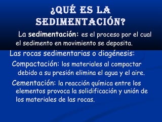 ¿Qué es la
sedimenTación?
La sedimentación: es el proceso por el cual

el sedimento en movimiento se deposita.

Las rocas sedimentarias o diagénesis:
Compactación: los materiales al compactar

debido a su presión elimina el agua y el aire.

Cementación: la reacción química entre los

elementos provoca la solidificación y unión de
los materiales de las rocas.

 