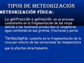 TIPOS dE METEORIzACIÓN

METEORIzACIÓN fíSICA:
La gelifracción o gelivación: es un proceso

consistente en la fragmentación de las rocas
debido a las tensiones producidas al congelarse
agua contenida en sus grietas, fracturas y poros.

Termoclastia: consiste en la fragmentación de la
roca por efecto de las variaciones de temperatura
que la afectan directamente.

 