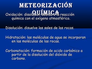 Meteorización
quíMica
Oxidación: disolución debida a la reacción
química con el oxígeno atmosférico.

Disolución: disuelve las sales de las rocas.
Hidratación: las moléculas de agua se incorporan
en las moléculas de las rocas.
Carbonatación: formación de acido carbónico a
partir de la disolución del dióxido de
carbono.

 