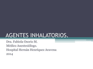 AGENTES INHALATORIOS.
Dra. Fabiola Osorio M.
Médico Anestesiólogo.
Hospital Hernán Henríquez Aravena
2014
 