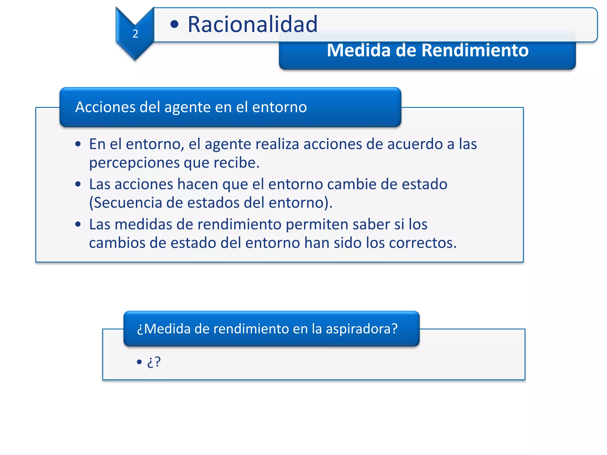 Medida de Rendimiento
• En el entorno, el agente realiza acciones de acuerdo a las
percepciones que recibe.
• Las acciones hacen que el entorno cambie de estado
(Secuencia de estados del entorno).
• Las medidas de rendimiento permiten saber si los
cambios de estado del entorno han sido los correctos.
Acciones del agente en el entorno
2 • Racionalidad
• ¿?
¿Medida de rendimiento en la aspiradora?
 