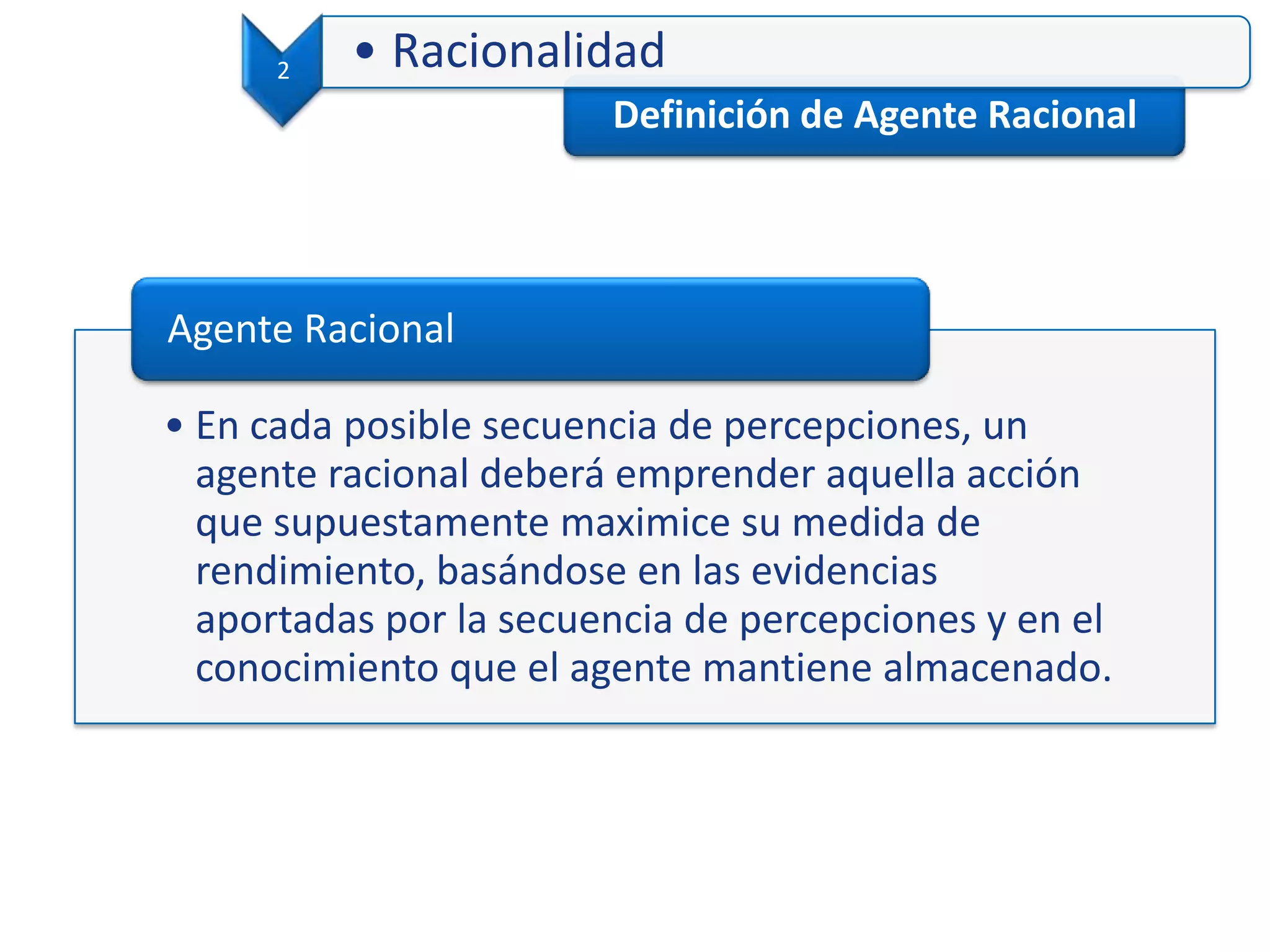 Definición de Agente Racional
2 • Racionalidad
• En cada posible secuencia de percepciones, un
agente racional deberá emprender aquella acción
que supuestamente maximice su medida de
rendimiento, basándose en las evidencias
aportadas por la secuencia de percepciones y en el
conocimiento que el agente mantiene almacenado.
Agente Racional
 