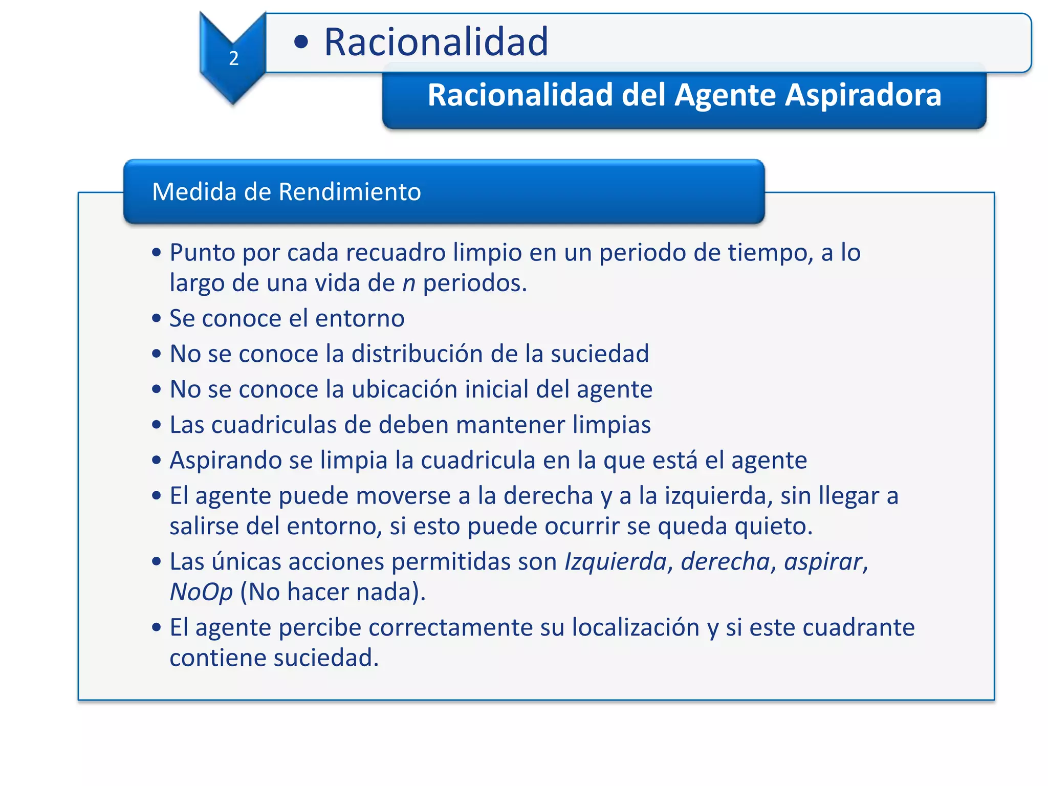 Racionalidad del Agente Aspiradora
2 • Racionalidad
• Punto por cada recuadro limpio en un periodo de tiempo, a lo
largo de una vida de n periodos.
• Se conoce el entorno
• No se conoce la distribución de la suciedad
• No se conoce la ubicación inicial del agente
• Las cuadriculas de deben mantener limpias
• Aspirando se limpia la cuadricula en la que está el agente
• El agente puede moverse a la derecha y a la izquierda, sin llegar a
salirse del entorno, si esto puede ocurrir se queda quieto.
• Las únicas acciones permitidas son Izquierda, derecha, aspirar,
NoOp (No hacer nada).
• El agente percibe correctamente su localización y si este cuadrante
contiene suciedad.
Medida de Rendimiento
 