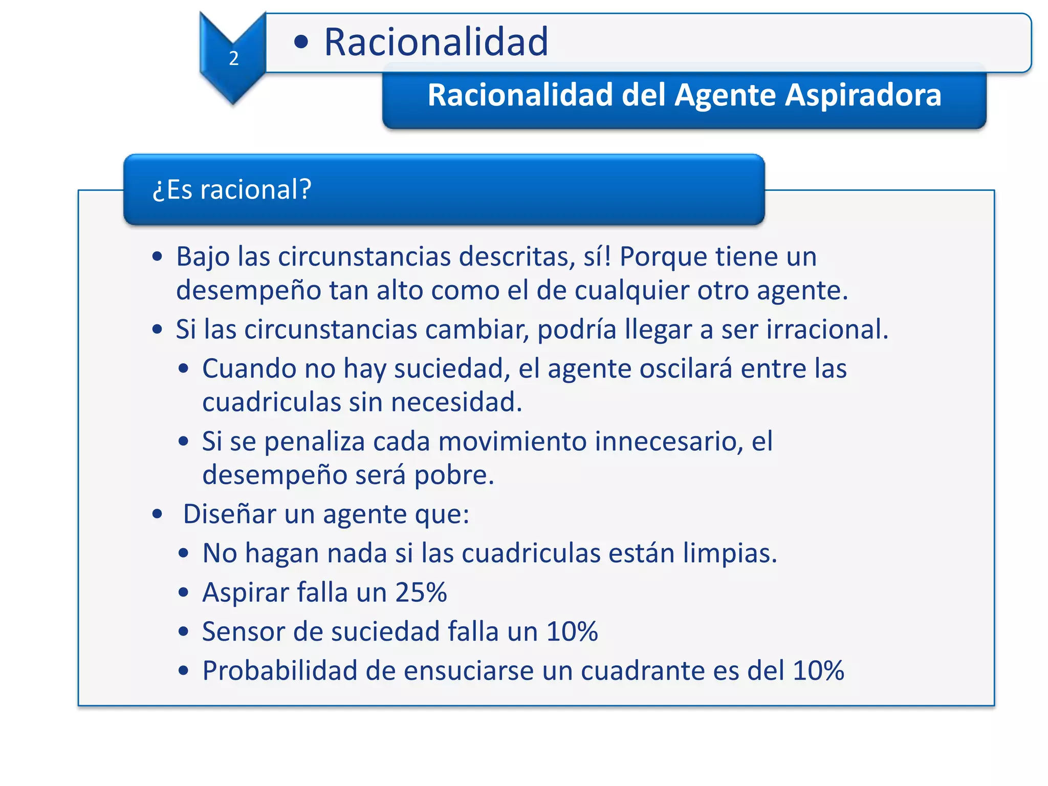 Racionalidad del Agente Aspiradora
2 • Racionalidad
• Bajo las circunstancias descritas, sí! Porque tiene un
desempeño tan alto como el de cualquier otro agente.
• Si las circunstancias cambiar, podría llegar a ser irracional.
• Cuando no hay suciedad, el agente oscilará entre las
cuadriculas sin necesidad.
• Si se penaliza cada movimiento innecesario, el
desempeño será pobre.
• Diseñar un agente que:
• No hagan nada si las cuadriculas están limpias.
• Aspirar falla un 25%
• Sensor de suciedad falla un 10%
• Probabilidad de ensuciarse un cuadrante es del 10%
¿Es racional?
 