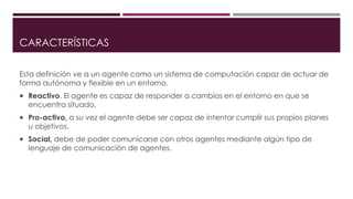 CARACTERÍSTICAS 
Esta definición ve a un agente como un sistema de computación capaz de actuar de 
forma autónoma y flexible en un entorno. 
 Reactivo. El agente es capaz de responder a cambios en el entorno en que se 
encuentra situado. 
 Pro-activo, a su vez el agente debe ser capaz de intentar cumplir sus propios planes 
u objetivos. 
 Social, debe de poder comunicarse con otros agentes mediante algún tipo de 
lenguaje de comunicación de agentes. 
 