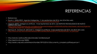 REFERENCIAS 
• Referencias: 
• Pavón J. (2006-2007). Agentes Inteligentes. 11 de septiembre del 2014, de UCM Sitio web: 
http://www.fdi.ucm.es/profesor/jpavon/doctorado/arquitecturas.pdf 
• López B. (2005). Inteligencia Artificial . 14 de Septiembre de 2014, de INSTITUTO TECNOLOGICO DE NUEVO 
LAREDO Sitio web: 
http://www.itnuevolaredo.edu.mx/takeyas/Apuntes/Inteligencia%20Artificial/Apuntes/tareas_alumnos/Agentes 
_Inteligentes/Agentes_Inteligentes(2005-II).pdf 
• Hermoso R., Centeno R. (2010-2011). Inteligencia Artificial. 14 de septiembre del 2014, de URJC Sitio web: 
http://www.ia.urjc.es/cms/sites/default/files/userfiles/file/ia3/2010-11/teoria/tema01_to_print.pdf 
• 
• http://edutec.rediris.es/Revelec2/revelec16/villarreal.pdf 
• http://eprints.rclis.org/18300/ 
• http://sedici.unlp.edu.ar/bitstream/handle/10915/23161/Documento_completo.pdf?sequence=1 
• 
