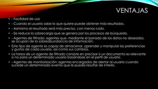 VENTAJAS 
• - Facilidad de uso 
• - Cuando el usuario sabe lo que quiere puede obtener más resultados. 
• - Asimismo el resultado será más preciso, con menos ruido. 
• - Se reduce la sobrecarga que se genera por los procesos de búsqueda. 
• - Agentes de filtrado: agentes que, mediante el borrado de los datos no deseados, 
se ocupan de la sobreabundancia de información. 
• Este tipo de agente es capaz de almacenar, aprender y manipular las preferencias 
y gustos de cada usuario, así como sus cambios. 
• La tarea de un agente de filtrado consiste en precisar si un documento es relevante 
o no para un determinado usuario basándose en el perfil de usuario. 
• - Agentes de monitorización: agentes encargados de alertar al usuario cuando 
sucede un determinado evento que le pueda resultar de interés. 
 
