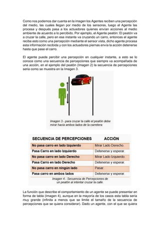 Como nos podemos dar cuenta en la imagen los Agentes reciben una percepción
del medio, las cuales llegan por medio de los sensores, luego el Agente las
procesa y después pasa a los actuadores quienes envían acciones al medio
ambiente de acuerdo a lo percibido. Por ejemplo, el Agente peatón: El peatón va
a cruzar la calle, pero en ese instante va cruzando un carro, entonces el agente
recibe esto como una percepción mediante el sensor vista, dicho agente procesa
esta información recibida y con los actuadores piernas envía la acción detenerse
hasta que pase el carro.
El agente puede percibir una percepción en cualquier instante, a esto se lo
conoce como una secuencia de percepciones que siempre va acompañada de
una acción, en el ejemplo del peatón (Imagen 2) la secuencia de percepciones
seria como se muestra en la Imagen 3.
La función que describe el comportamiento de un agente se puede presentar en
forma de tabla (Imagen 4), aunque en la mayoría de los casos esta tabla sería
muy grande (infinita a menos que se limite el tamaño de la secuencia de
percepciones que se quiera considerar). Dado un agente, con el que se quiera
 