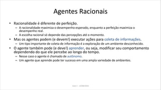Agentes Racionais
• Racionalidade é diferente de perfeição.
– A racionalidade maximiza o desempenho esperado, enquanto a perfeição maximiza o
desempenho real.
– A escolha racional só depende das percepções até o momento.
• Mas os agentes podem (e devem!) executar ações para coleta de informações.
– Um tipo importante de coleta de informação é a exploração de um ambiente desconhecido.
• O agente também pode (e deve!) aprender, ou seja, modificar seu comportamento
dependendo do que ele percebe ao longo do tempo.
– Nesse caso o agente é chamado de autônomo.
– Um agente que aprende pode ter sucesso em uma ampla variedade de ambientes.
Aula 2 - 13/08/2010
 