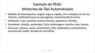 Exemplo de PEAS:
Motorista de Táxi Automatizado
• Medida de desempenho: viagem segura, rápida, sem violações às leis de
trânsito, confortável para os passageiros, maximizando os lucros.
• Ambiente: ruas, estradas, outros veículos, pedestres, clientes.
• Atuadores: direção, acelerador, freio, embreagem, marcha, seta, buzina.
• Sensores: câmera, sonar, velocímetro, GPS, hodômetro, acelerômetro,
sensores do motor, teclado ou microfone.
Aula 2 - 13/08/2010
 