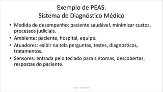 Exemplo de PEAS:
Sistema de Diagnóstico Médico
• Medida de desempenho: paciente saudável, minimizar custos,
processos judiciais.
• Ambiente: paciente, hospital, equipe.
• Atuadores: exibir na tela perguntas, testes, diagnósticos,
tratamentos.
• Sensores: entrada pelo teclado para sintomas, descobertas,
respostas do paciente.
Aula 2 - 13/08/2010
 