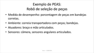 Exemplo de PEAS:
Robô de seleção de peças
• Medida de desempenho: porcentagem de peças em bandejas
corretas.
• Ambiente: correia transportadora com peças; bandejas.
• Atuadores: braço e mão articulados.
• Sensores: câmera, sensores angulares articulados.
Aula 2 - 13/08/2010
 