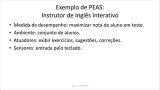 Exemplo de PEAS:
Instrutor de Inglês Interativo
• Medida de desempenho: maximizar nota de aluno em teste.
• Ambiente: conjunto de alunos.
• Atuadores: exibir exercícios, sugestões, correções.
• Sensores: entrada pelo teclado.
Aula 2 - 13/08/2010
 