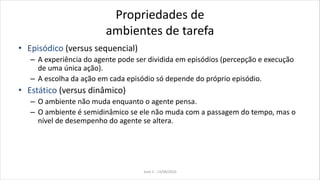 Propriedades de
ambientes de tarefa
• Episódico (versus sequencial)
– A experiência do agente pode ser dividida em episódios (percepção e execução
de uma única ação).
– A escolha da ação em cada episódio só depende do próprio episódio.
• Estático (versus dinâmico)
– O ambiente não muda enquanto o agente pensa.
– O ambiente é semidinâmico se ele não muda com a passagem do tempo, mas o
nível de desempenho do agente se altera.
Aula 2 - 13/08/2010
 