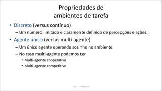 Propriedades de
ambientes de tarefa
• Discreto (versus contínuo)
– Um número limitado e claramente definido de percepções e ações.
• Agente único (versus multi-agente)
– Um único agente operando sozinho no ambiente.
– No caso multi-agente podemos ter
• Multi-agente cooperativo
• Multi-agente competitivo
Aula 2 - 13/08/2010
 