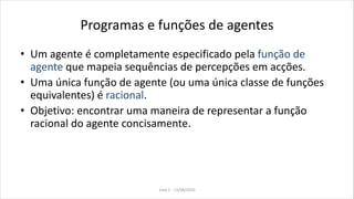 Programas e funções de agentes
• Um agente é completamente especificado pela função de
agente que mapeia sequências de percepções em acções.
• Uma única função de agente (ou uma única classe de funções
equivalentes) é racional.
• Objetivo: encontrar uma maneira de representar a função
racional do agente concisamente.
Aula 2 - 13/08/2010
 