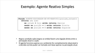 Exemplo: Agente Reativo Simples
• Regras condição-ação (regras se-então) fazem uma ligação direta entre a
percepção atual e a ação.
• O agente funciona apenas se o ambiente for completamente observável e
a decisão correta puder ser tomada com base apenas na percepção atual.
Função AGENTE-ASPIRADOR-DE-PÓ-REATIVO([posição,estado])
retorna uma ação
se estado = Sujo então retorna Aspirar
senão se posição = A então retorna Direita
senão se posição = B então retorna Esquerda
Aula 2 - 13/08/2010
 
