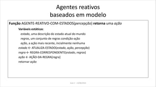 Agentes reativos
baseados em modelo
Função AGENTE-REATIVO-COM-ESTADOS(percepção) retorna uma ação
Variáveis estáticas:
estado, uma descrição do estado atual do mundo
regras, um conjunto de regras condição-ação
ação, a ação mais recente, incialmente nenhuma
estado ← ATUALIZA-ESTADO(estado, ação, percepção)
regra ← REGRA-CORRESPONDENTE(estado, regras)
ação ← AÇÃO-DA-REGRA[regra]
retornar ação
Aula 2 - 13/08/2010
 