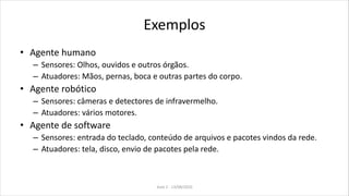 Exemplos
• Agente humano
– Sensores: Olhos, ouvidos e outros órgãos.
– Atuadores: Mãos, pernas, boca e outras partes do corpo.
• Agente robótico
– Sensores: câmeras e detectores de infravermelho.
– Atuadores: vários motores.
• Agente de software
– Sensores: entrada do teclado, conteúdo de arquivos e pacotes vindos da rede.
– Atuadores: tela, disco, envio de pacotes pela rede.
Aula 2 - 13/08/2010
 