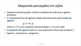 Mapeando percepções em ações
• Sequência de percepções: história completa de tudo que o agente
percebeu.
• O comportamento do agente é dado abstratamente pela função do
agente:
[f: P*  A]
onde é a P* é uma sequência de percepções e A é uma ação.
• O programa do agente roda em uma arquitetura física para produzir f.
• Agente = arquitetura + programa.
Aula 2 - 13/08/2010
 
