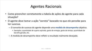 Agentes Racionais
• Como preencher corretamente a tabela de ações do agente para cada
situação?
• O agente deve tomar a ação “correta” baseado no que ele percebe para
ter sucesso.
– O conceito de sucesso do agente depende uma medida de desempenho objetiva.
• Exemplos: quantidade de sujeira aspirada, gasto de energia, gasto de tempo, quantidade de
barulho gerado, etc.
– A medida de desempenho deve refletir o resultado realmente desejado.
Aula 2 - 13/08/2010
 