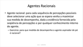 Agentes Racionais
• Agente racional: para cada sequência de percepções possíveis
deve selecionar uma ação que se espera venha a maximizar
sua medida de desempenho, dada a evidência fornecida pela
seqüência de percepções e por qualquer conhecimento interno
do agente.
– Exercício: para que medida de desempenho o agente aspirador de pó
é racional?
Aula 2 - 13/08/2010
 