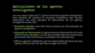 Aplicaciones de los agentes
inteligentes
Una vez visto el ¿Qué son? Y ¿Cómo funciona los agentes inteligentes?
Para terminar de aterrizar el concepto finalizamos esta sección
informativa con unos ejemplos de aplicaciones de los agentes
inteligentes en día a día.
• Asistentes virtuales: como Siri, Alexa, Cortana, etc. Son ejemplos de
agentes inteligentes.
• Búsqueda de información: el agente buscara información en la web
sobre el tema solicitado, a su vez que recopila datos de usuario para
presentarle información que se considere más útil para este.
• GPS: los agentes inteligentes son los responsables de darte una ruta
rápida y directa cada vez que fijas un lugar en tu GPS.
 