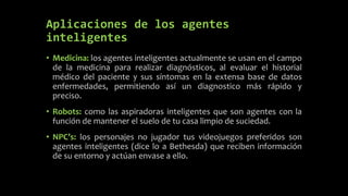Aplicaciones de los agentes
inteligentes
• Medicina: los agentes inteligentes actualmente se usan en el campo
de la medicina para realizar diagnósticos, al evaluar el historial
médico del paciente y sus síntomas en la extensa base de datos
enfermedades, permitiendo así un diagnostico más rápido y
preciso.
• Robots: como las aspiradoras inteligentes que son agentes con la
función de mantener el suelo de tu casa limpio de suciedad.
• NPC’s: los personajes no jugador tus videojuegos preferidos son
agentes inteligentes (dice lo a Bethesda) que reciben información
de su entorno y actúan envase a ello.
 