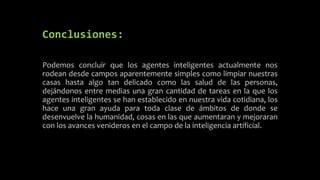 Conclusiones:
Podemos concluir que los agentes inteligentes actualmente nos
rodean desde campos aparentemente simples como limpiar nuestras
casas hasta algo tan delicado como las salud de las personas,
dejándonos entre medias una gran cantidad de tareas en la que los
agentes inteligentes se han establecido en nuestra vida cotidiana, los
hace una gran ayuda para toda clase de ámbitos de donde se
desenvuelve la humanidad, cosas en las que aumentaran y mejoraran
con los avances venideros en el campo de la inteligencia artificial.
 
