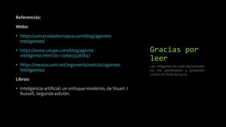 Gracias por
leer
Referencias:
Webs:
• https://universidadeuropea.com/blog/agentes-
inteligentes/
• https://www.ceupe.com/blog/agente-
inteligente.html?dt=1706655581847
• https://mexico.unir.net/ingenieria/noticias/agentes-
inteligentes/
Libros:
• Inteligencia artificial: un enfoque moderno, de Stuart J
Russell, Segunda edición.
Las imágenes en este documento
no me pertenecen y pretendo
usarla sin fines de lucro.
 