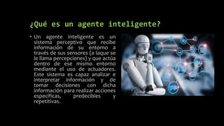 ¿Qué es un agente inteligente?
• Un agente inteligente es un
sistema perceptivo que recibe
información de su entorno a
través de sus sensores (a laque se
le llama percepciones) y que actúa
dentro de ese mismo entorno
mediante el uso de actuadores.
Este sistema es capaz analizar e
interpretar información y de
tomar decisiones con dicha
información para realizar acciones
específicas, predecibles y
repetitivas.
 