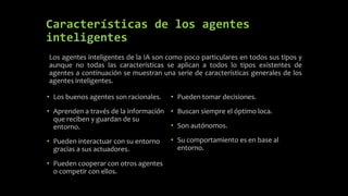 Características de los agentes
inteligentes
• Los buenos agentes son racionales.
• Aprenden a través de la información
que reciben y guardan de su
entorno.
• Pueden interactuar con su entorno
gracias a sus actuadores.
• Pueden cooperar con otros agentes
o competir con ellos.
Los agentes inteligentes de la IA son como poco particulares en todos sus tipos y
aunque no todas las características se aplican a todos lo tipos existentes de
agentes a continuación se muestran una serie de características generales de los
agentes inteligentes.
• Pueden tomar decisiones.
• Buscan siempre el óptimo loca.
• Son autónomos.
• Su comportamiento es en base al
entorno.
 
