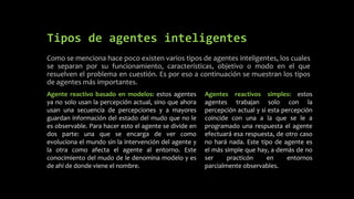 Tipos de agentes inteligentes
Como se menciona hace poco existen varios tipos de agentes inteligentes, los cuales
se separan por su funcionamiento, características, objetivo o modo en el que
resuelven el problema en cuestión. Es por eso a continuación se muestran los tipos
de agentes más importantes.
Agente reactivo basado en modelos: estos agentes
ya no solo usan la percepción actual, sino que ahora
usan una secuencia de percepciones y a mayores
guardan información del estado del mudo que no le
es observable. Para hacer esto el agente se divide en
dos parte: una que se encarga de ver como
evoluciona el mundo sin la intervención del agente y
la otra como afecta el agente al entorno. Este
conocimiento del mudo de le denomina modelo y es
de ahí de donde viene el nombre.
Agentes reactivos simples: estos
agentes trabajan solo con la
percepción actual y si esta percepción
coincide con una a la que se le a
programado una respuesta el agente
efectuará esa respuesta, de otro caso
no hará nada. Este tipo de agente es
el más simple que hay, a demás de no
ser practicón en entornos
parcialmente observables.
 
