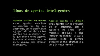 Tipos de agentes inteligentes
Agentes basados en metas:
estos agentes combinan
características de los dos
anteriores, con el significativo
agregado de que ahora estos
cuentan con un objetivo, por
lo que ahorra estos agentes
buscaran el óptimo local o
mejor camino para alcanzar
ese objetivo.
Agentes basados en utilidad:
estos agentes son la evolución
de los anteriores, con el
agregado de ahora tener
múltiples objetivos y algo
“función de utilidad” la cual a
grandes rasgos le permite
ocuparse de mas objetivos a la
vez y de mejor manera.
 