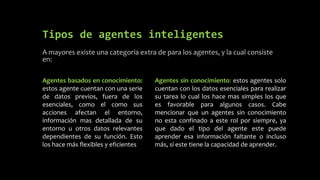 Tipos de agentes inteligentes
A mayores existe una categoría extra de para los agentes, y la cual consiste
en:
Agentes sin conocimiento: estos agentes solo
cuentan con los datos esenciales para realizar
su tarea lo cual los hace mas simples los que
es favorable para algunos casos. Cabe
mencionar que un agentes sin conocimiento
no esta confinado a este rol por siempre, ya
que dado el tipo del agente este puede
aprender esa información faltante o incluso
más, sí este tiene la capacidad de aprender.
Agentes basados en conocimiento:
estos agente cuentan con una serie
de datos previos, fuera de los
esenciales, como el como sus
acciones afectan el entorno,
información mas detallada de su
entorno u otros datos relevantes
dependientes de su función. Esto
los hace más flexibles y eficientes
 