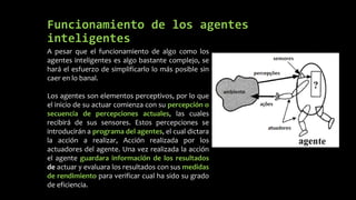 Funcionamiento de los agentes
inteligentes
A pesar que el funcionamiento de algo como los
agentes inteligentes es algo bastante complejo, se
hará el esfuerzo de simplificarlo lo más posible sin
caer en lo banal.
Los agentes son elementos perceptivos, por lo que
el inicio de su actuar comienza con su percepción o
secuencia de percepciones actuales, las cuales
recibirá de sus sensores. Estos percepciones se
introducirán a programa del agentes, el cual dictara
la acción a realizar, Acción realizada por los
actuadores del agente. Una vez realizada la acción
el agente guardara información de los resultados
de actuar y evaluara los resultados con sus medidas
de rendimiento para verificar cual ha sido su grado
de eficiencia.
 